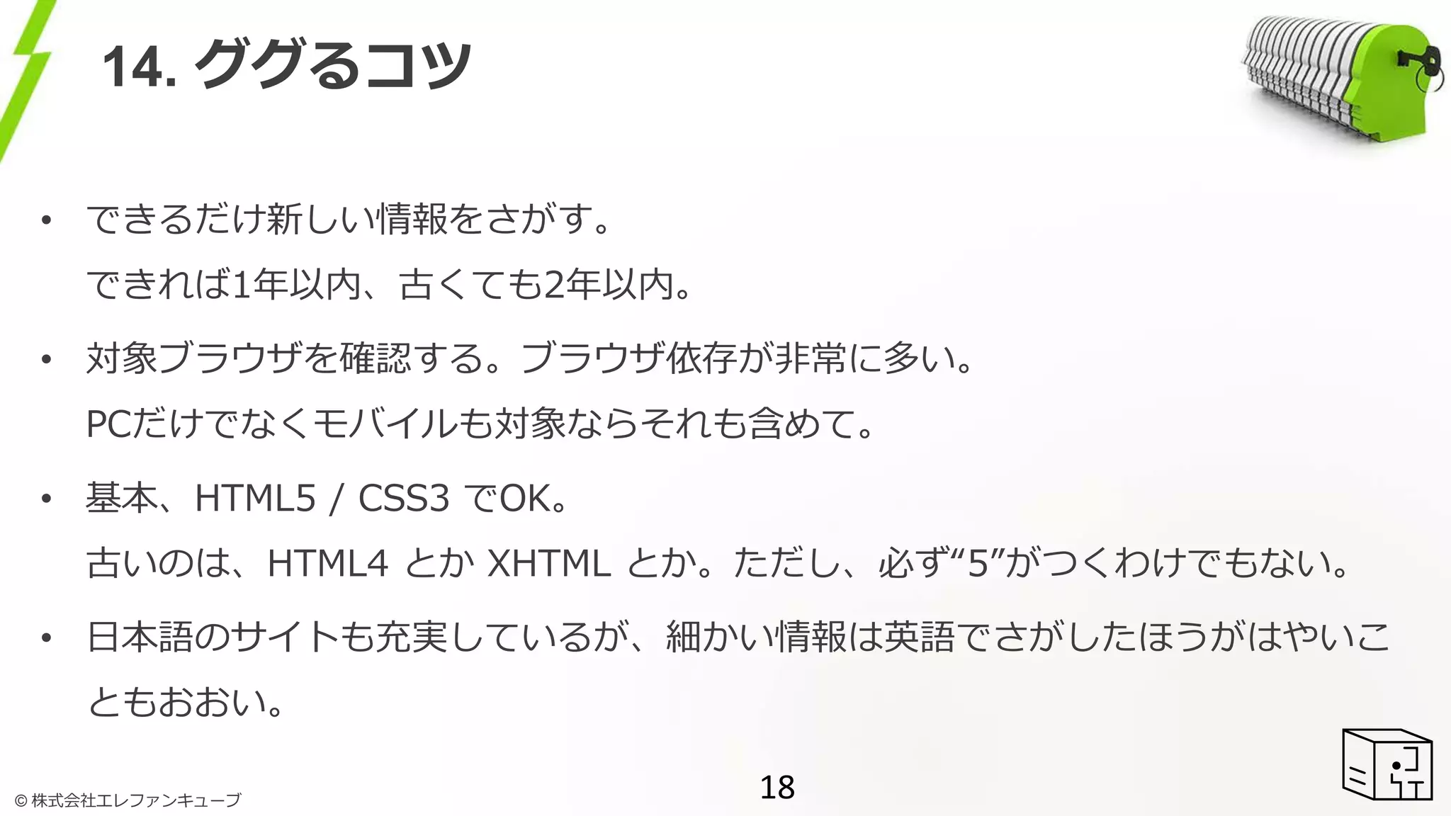 © 株式会社エレファンキューブ
14. ググるコツ
• できるだけ新しい情報をさがす。
できれば1年以内、古くても2年以内。
• 対象ブラウザを確認する。ブラウザ依存が非常に多い。
PCだけでなくモバイルも対象ならそれも含めて。
• 基本、HTML5 / CSS3 でOK。
古いのは、HTML4 とか XHTML とか。ただし、必ず“5”がつくわけでもない。
• 日本語のサイトも充実しているが、細かい情報は英語でさがしたほうがはやいこ
ともおおい。
18
 