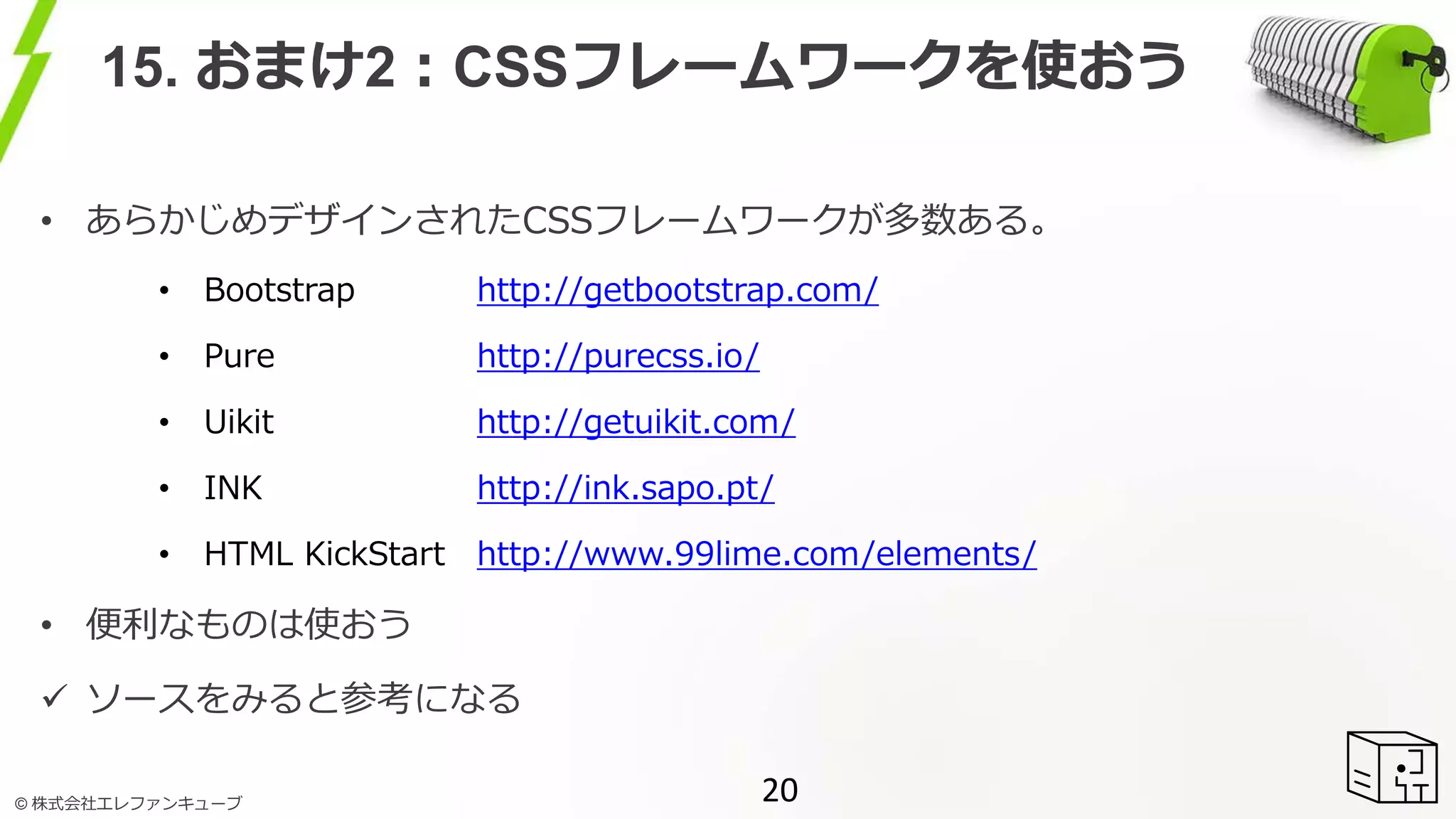 © 株式会社エレファンキューブ
15. おまけ2：CSSフレームワークを使おう
• あらかじめデザインされたCSSフレームワークが多数ある。
• Bootstrap http://getbootstrap.com/
• Pure http://purecss.io/
• Uikit http://getuikit.com/
• INK http://ink.sapo.pt/
• HTML KickStart http://www.99lime.com/elements/
• 便利なものは使おう
 ソースをみると参考になる
20
 