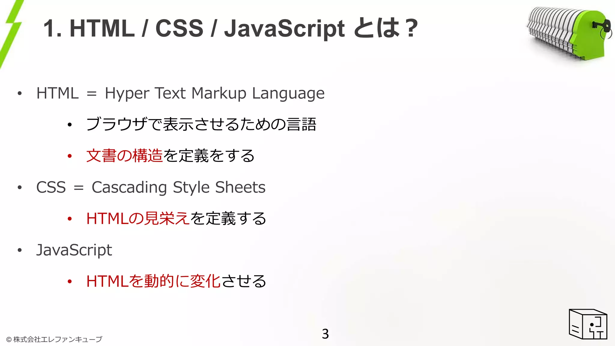 © 株式会社エレファンキューブ
1. HTML / CSS / JavaScript とは？
• HTML ＝ Hyper Text Markup Language
• ブラウザで表示させるための言語
• 文書の構造を定義をする
• CSS ＝ Cascading Style Sheets
• HTMLの見栄えを定義する
• JavaScript
• HTMLを動的に変化させる
3
 
