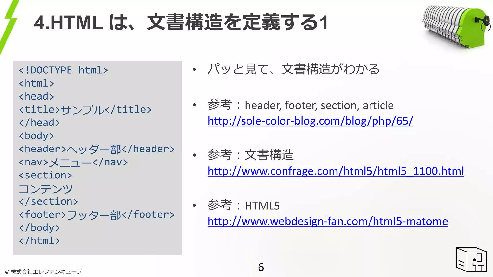 © 株式会社エレファンキューブ
4.HTML は、文書構造を定義する1
6
<!DOCTYPE html>
<html>
<head>
<title>サンプル</title>
</head>
<body>
<header>ヘッダー部</header>
<nav>メニュー</nav>
<section>
コンテンツ
</section>
<footer>フッター部</footer>
</body>
</html>
• パッと見て、文書構造がわかる
• 参考：header, footer, section, article
http://sole-color-blog.com/blog/php/65/
• 参考：文書構造
http://www.confrage.com/html5/html5_1100.html
• 参考：HTML5
http://www.webdesign-fan.com/html5-matome
 