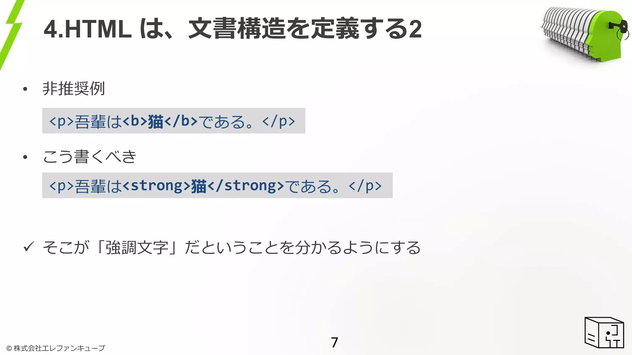 © 株式会社エレファンキューブ
4.HTML は、文書構造を定義する2
7
• 非推奨例
• こう書くべき
 そこが「強調文字」だということを分かるようにする
<p>吾輩は<strong>猫</strong>である。</p>
<p>吾輩は<b>猫</b>である。</p>
 