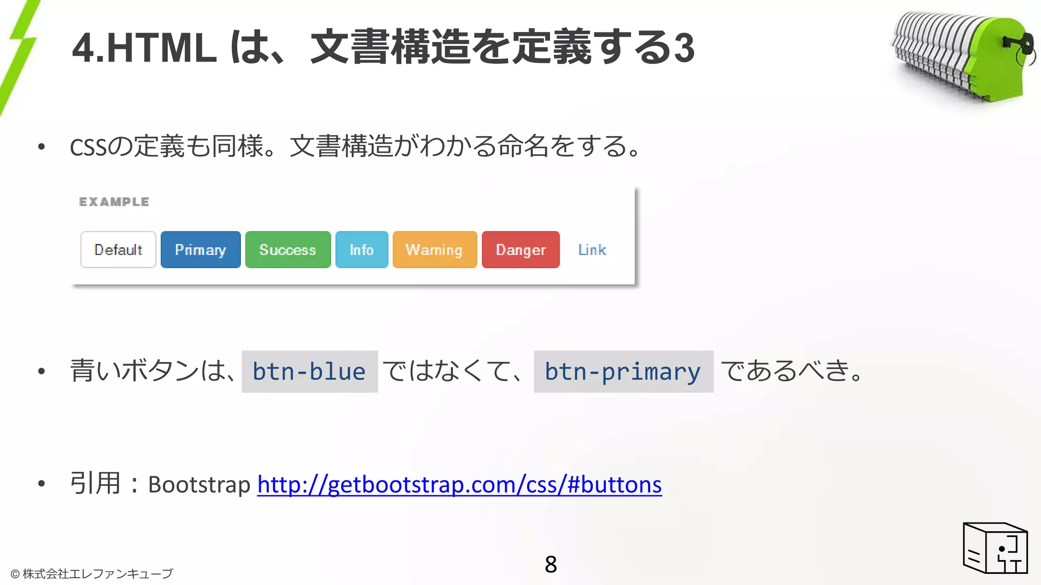 © 株式会社エレファンキューブ
4.HTML は、文書構造を定義する3
8
• CSSの定義も同様。文書構造がわかる命名をする。
• 青いボタンは、 ではなくて、 であるべき。
• 引用：Bootstrap http://getbootstrap.com/css/#buttons
btn-blue btn-primary
 