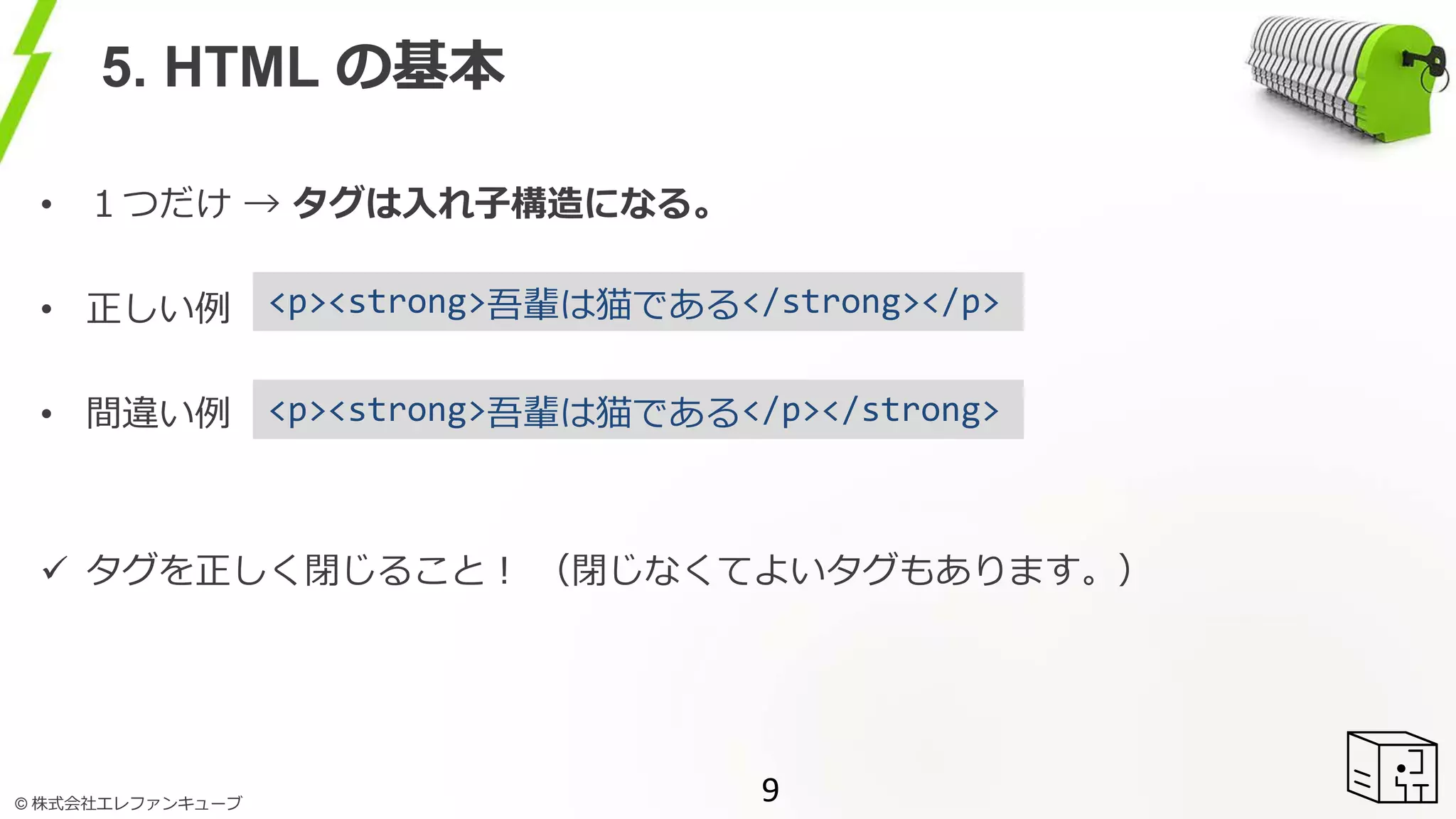 © 株式会社エレファンキューブ
5. HTML の基本
• １つだけ → タグは入れ子構造になる。
• 正しい例
• 間違い例
 タグを正しく閉じること！ （閉じなくてよいタグもあります。）
9
<p><strong>吾輩は猫である</strong></p>
<p><strong>吾輩は猫である</p></strong>
 