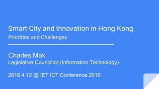 Smart City and Innovation in Hong Kong
Priorities and Challenges
Charles Mok
Legislative Councillor (Information Technology)
2016.4.12 @ IET ICT Conference 2016
 