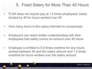• FLSA does not require pay at 1.5 times employees’ salary
divided by 40 for hours worked over 40
• How many hours is the salary intended to compensate
• Employers can reach written understanding with their
employees that salary covers an amount over 40 hours
• Employee is entitled to 0.5 times overtime for any hours
worked between 40 and the salary amount and 1.5 times
overtime for hours worked over the salary amount
5. Fixed Salary for More Than 40 Hours
 