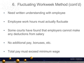 • Need written understanding with employee
• Employee work hours must actually fluctuate
• Some courts have found that employers cannot make
any deductions from salary
• No additional pay, bonuses, etc.
• Total pay must exceed minimum wage
6. Fluctuating Workweek Method (cont’d)
 