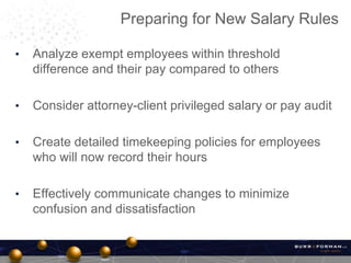 • Analyze exempt employees within threshold
difference and their pay compared to others
• Consider attorney-client privileged salary or pay audit
• Create detailed timekeeping policies for employees
who will now record their hours
• Effectively communicate changes to minimize
confusion and dissatisfaction
Preparing for New Salary Rules
 