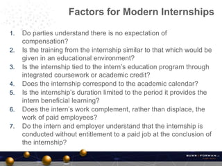 1. Do parties understand there is no expectation of
compensation?
2. Is the training from the internship similar to that which would be
given in an educational environment?
3. Is the internship tied to the intern’s education program through
integrated coursework or academic credit?
4. Does the internship correspond to the academic calendar?
5. Is the internship’s duration limited to the period it provides the
intern beneficial learning?
6. Does the intern’s work complement, rather than displace, the
work of paid employees?
7. Do the intern and employer understand that the internship is
conducted without entitlement to a paid job at the conclusion of
the internship?
Factors for Modern Internships
 
