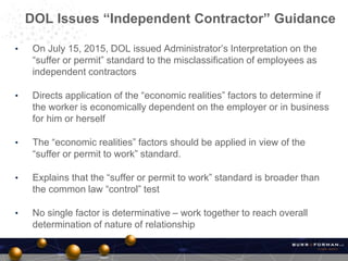 • On July 15, 2015, DOL issued Administrator’s Interpretation on the
“suffer or permit” standard to the misclassification of employees as
independent contractors
• Directs application of the “economic realities” factors to determine if
the worker is economically dependent on the employer or in business
for him or herself
• The “economic realities” factors should be applied in view of the
“suffer or permit to work” standard.
• Explains that the “suffer or permit to work” standard is broader than
the common law “control” test
• No single factor is determinative – work together to reach overall
determination of nature of relationship
DOL Issues “Independent Contractor” Guidance
 