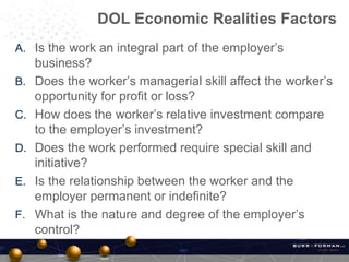 A. Is the work an integral part of the employer’s
business?
B. Does the worker’s managerial skill affect the worker’s
opportunity for profit or loss?
C. How does the worker’s relative investment compare
to the employer’s investment?
D. Does the work performed require special skill and
initiative?
E. Is the relationship between the worker and the
employer permanent or indefinite?
F. What is the nature and degree of the employer’s
control?
DOL Economic Realities Factors
 