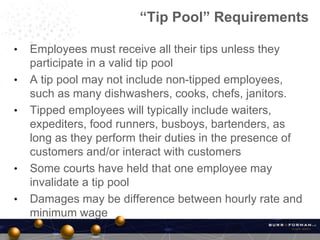 • Employees must receive all their tips unless they
participate in a valid tip pool
• A tip pool may not include non-tipped employees,
such as many dishwashers, cooks, chefs, janitors.
• Tipped employees will typically include waiters,
expediters, food runners, busboys, bartenders, as
long as they perform their duties in the presence of
customers and/or interact with customers
• Some courts have held that one employee may
invalidate a tip pool
• Damages may be difference between hourly rate and
minimum wage
“Tip Pool” Requirements
 