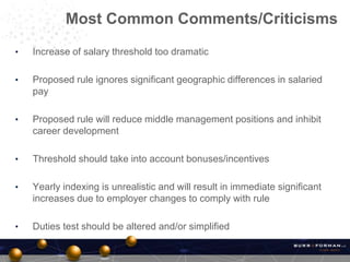 • Increase of salary threshold too dramatic
• Proposed rule ignores significant geographic differences in salaried
pay
• Proposed rule will reduce middle management positions and inhibit
career development
• Threshold should take into account bonuses/incentives
• Yearly indexing is unrealistic and will result in immediate significant
increases due to employer changes to comply with rule
• Duties test should be altered and/or simplified
Most Common Comments/Criticisms
 
