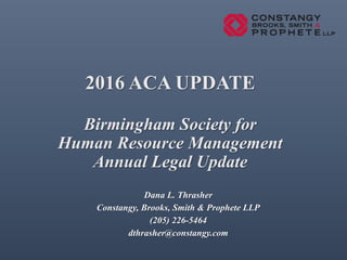 2016 ACA UPDATE
Birmingham Society for
Human Resource Management
Annual Legal Update
Dana L. Thrasher
Constangy, Brooks, Smith & Prophete LLP
(205) 226-5464
dthrasher@constangy.com
 