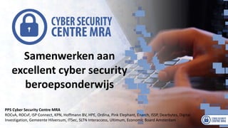 Samenwerken aan
excellent cyber security
beroepsonderwijs
PPS Cyber Security Centre MRA
ROCvA, ROCvF, ISP Connect, KPN, Hoffmann BV, HPE, Ordina, Pink Elephant, Enarch, ISSP, Dearbytes, Digital
Investigation, Gemeente Hilversum, ITSec, SLTN Interaccess, Ultimum, Economic Board Amsterdam
 