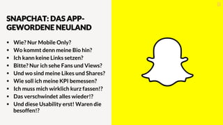 SNAPCHAT: DAS APP-
GEWORDENE NEULAND
§  Wie? Nur Mobile Only?
§  Wo kommt denn meine Bio hin?
§  Ich kann keine Links setzen?
§  Bitte? Nur ich sehe Fans und Views?
§  Und wo sind meine Likes und Shares?
§  Wie soll ich meine KPI bemessen?
§  Ich muss mich wirklich kurz fassen!?
§  Das verschwindet alles wieder!?
§  Und diese Usability erst! Waren die
besoffen!?
 
