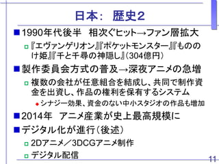 日本： 歴史２
1990年代後半 相次ぐヒット→ファン層拡大
 『エヴァンゲリオン』『ポケットモンスター』『ものの
け姫』『千と千尋の神隠し』（304億円）
製作委員会方式の普及→深夜アニメの急増
 複数の会社が任意組合を結成し、共同で制作資
金を出資し、作品の権利を保有するシステム
 シナジー効果、資金のない中小スタジオの作品も増加
2014年 アニメ産業が史上最高規模に
デジタル化が進行（後述）
 2Dアニメ／3DCGアニメ制作
 デジタル配信 11
 