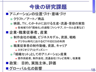 今後の研究課題
 アニメーションの位置づけ・意味づけ
 クラフト／アート／商品
 映画、TV、ｲﾝﾀｰﾈｯﾄにおける生産・流通・受容の実態
 各地域での「現地化」の過程（ファンサブ、ローカル企業など）
 企業・職業従事者、産業
 制作会社の組織、ビジネスモデル、資源、戦略
 デジタル時代におけるICTや3DCGの利用
 職業従事者の制作動機、資源、キャリア
 スタジオジブリとディズニー
 「組織セット」としてのアニメーション産業
 原作供給者、制作会社、流通会社（テレビ局等）、他業種
 政策： 目的、実施主体、評価
 グローバル化の影響 18
 