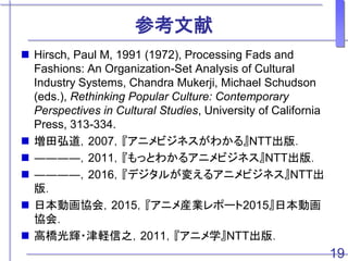参考文献
 Hirsch, Paul M, 1991 (1972), Processing Fads and
Fashions: An Organization-Set Analysis of Cultural
Industry Systems, Chandra Mukerji, Michael Schudson
(eds.), Rethinking Popular Culture: Contemporary
Perspectives in Cultural Studies, University of California
Press, 313-334.
 増田弘道，2007，『アニメビジネスがわかる』NTT出版．
 ――――，2011，『もっとわかるアニメビジネス』NTT出版．
 ――――，2016，『デジタルが変えるアニメビジネス』NTT出
版．
 日本動画協会，2015，『アニメ産業レポート2015』日本動画
協会．
 高橋光輝・津軽信之，2011，『アニメ学』NTT出版．
19
 