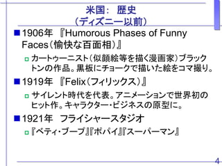 米国： 歴史
（ディズニー以前）
1906年 『Humorous Phases of Funny
Faces（愉快な百面相）』
 カートゥーニスト（似顔絵等を描く漫画家）ブラック
トンの作品。黒板にチョークで描いた絵をコマ撮り。
1919年 『Felix（フィリックス）』
 サイレント時代を代表。アニメーションで世界初の
ヒット作。キャラクター・ビジネスの原型に。
1921年 フライシャースタジオ
 『ベティ・ブープ』『ポパイ』『スーパーマン』
4
 