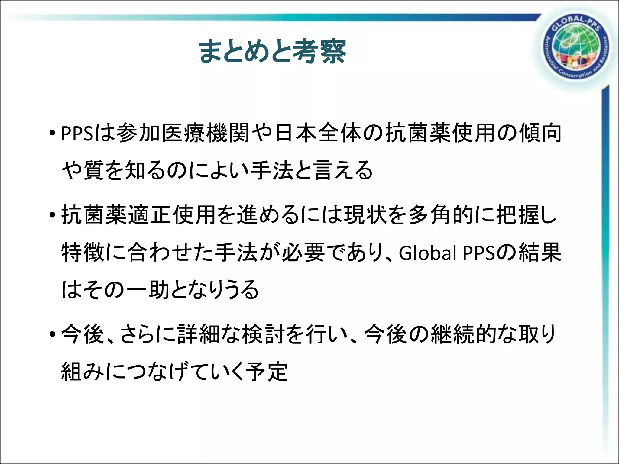 まとめと考察
• PPSは参加医療機関や日本全体の抗菌薬使用の傾向
や質を知るのによい手法と言える
• 抗菌薬適正使用を進めるには現状を多角的に把握し
特徴に合わせた手法が必要であり、Global PPSの結果
はその一助となりうる
• 今後、さらに詳細な検討を行い、今後の継続的な取り
組みにつなげていく予定
 