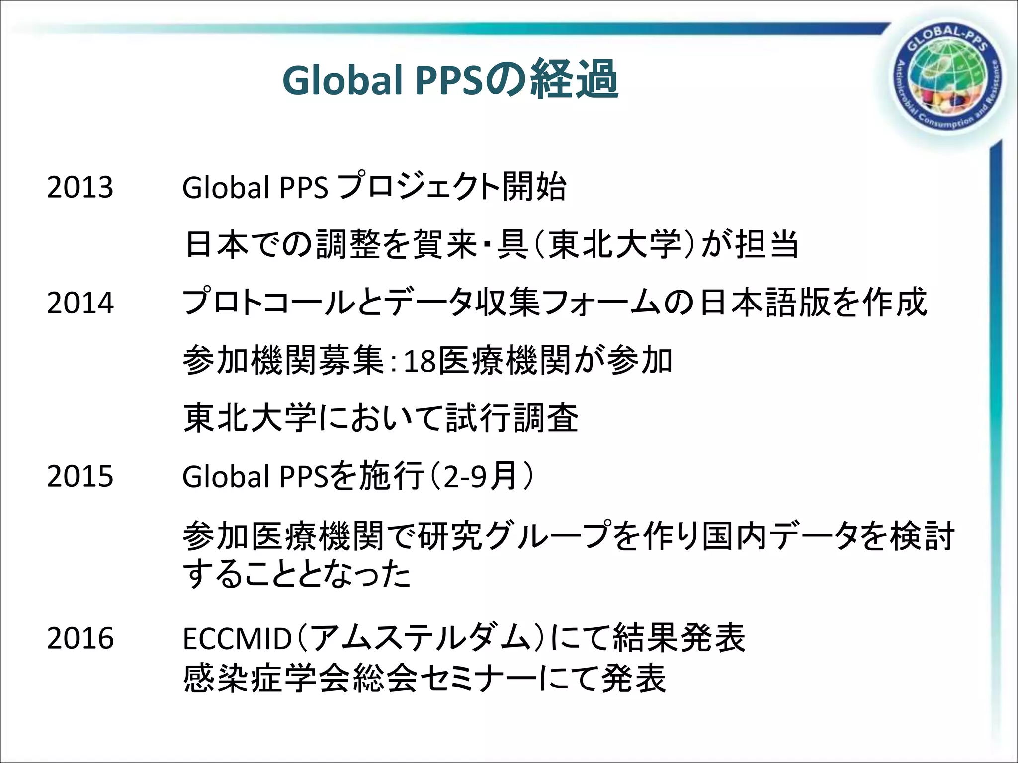 Global PPSの経過
2013 Global PPS プロジェクト開始
日本での調整を賀来・具（東北大学）が担当
2014 プロトコールとデータ収集フォームの日本語版を作成
参加機関募集：18医療機関が参加
東北大学において試行調査
2015 Global PPSを施行（2-9月）
参加医療機関で研究グループを作り国内データを検討
することとなった
2016 ECCMID（アムステルダム）にて結果発表
感染症学会総会セミナーにて発表
 