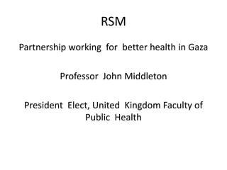 RSM
Partnership working for better health in Gaza
Professor John Middleton
President Elect, United Kingdom Faculty of
Public Health
 