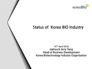 Status of Korea BIO Industry
15Th April 2016
Jaehyuck Jerry Yang
Head of Business Development
Korea Biotechnology Industry Organization
 