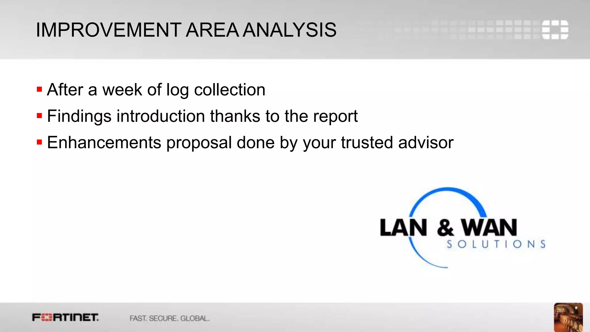 13
IMPROVEMENT AREA ANALYSIS
 After a week of log collection
 Findings introduction thanks to the report
 Enhancements proposal done by your trusted advisor
 