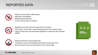 5
REPORTED DATA
» Network security solution effectiveness
» Application vulnerabilities
» Malware/botnets detection
» “At risk” devices within the network
» Applications and web resources usage within the network
» Peer to peer, social media, instant messaging share of the network usage
» Usage of client-server and web-based applications in alignment with corporate
policies
» Network performance improvement area
» Throughput, session and bandwidth requirements during peak hours
» Security solution sizing and optimization for your actual usage
 