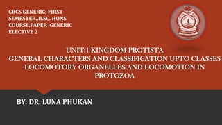 UNIT:1 KINGDOM PROTISTA
GENERAL CHARACTERS AND CLASSIFICATION UPTO CLASSES
LOCOMOTORY ORGANELLES AND LOCOMOTION IN
PROTOZOA
BY: DR. LUNA PHUKAN
CBCS GENERIC; FIRST
SEMESTER..B.SC. HONS
COURSE.PAPER .GENERIC
ELECTIVE 2
 