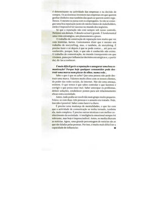 Tiragem: 19500
País: Portugal
Period.: Mensal
Âmbito: Economia, Negócios e.
Pág: 105
Cores: Cor
Área: 10,19 x 19,39 cm²
Corte: 4 de 4ID: 64022817 01-04-2016
é determinante na actividade das empresas e na decisão de
compra. Os accionistas investem nas empresas em que querem
ganhar dinheiro mas também das quais se querem sentir orgu-
lhosos. O mesmo se passa com os empregados. Se não se conse-
gue uma boa reputação junto do núcleo básico de stakeholders,
então é impossível ter sucesso no mundo dos negócios.
Só que a reputação não está sempre sob nosso controlo.
Pertence aos demais. O desafio actual é grande. É fundamental
uma visão estratégica, um planeamento a prazo.
O trabalho de construção de reputação tem muito que ver
com histórias, factos. Costumamos dizer que é mesmo um
trabalho de storytelling, mas, e também, de storydoing. É
preciso fazer e só depois é que se pode contar.... até para ser
conhecido, porque, hoje, o que não é conhecido não existe.
O trabalho de comunicação, no mundo transparente em que
vivemos, passa por influenciar decisões estratégicas e, a partir
daí, dá-las a conhecer.
É mais difícilgerir areputação e assegurar uma boa co-
municacdo? Porque hoje qualquer consumidor pode des-
truir uma marca numpiscar de olhos, numa rede...
Sabe o que é que eu acho? Que uma pessoa não pode des-
truir uma marca. Falamos muito disso com os nossos clientes,
do poder das redes sociais, da internei. Não são uma ameaça,
existem. O que temos é que saber controlar o que fazemos e
corrigir o que possa estar mal. Saber antecipar os problemas,
definir soluções, estabelecer pontes para um relacionamento
eficaz com a sociedade.
Antes, tudo podia ser resolvido num grupo muito pequeno.
Falava-se com duas-três pessoas e o assunto era tratado. Hoje,
isso não é possível. Saber como fazer é a chave.
É preciso uma mudança de mentalidades, o que faz com
que a actividade de comunicação se tenha tornado, também
ela, mais complexa. É preciso outras técnicas e um melhor co-
nhecimento da sociedade. A inteligência emocional sempre foi
relevante, mas hoje é imprescindível. Antes, os media ditavam
as notícias. Agora, uma grande percentagem de notícias são as
que são faladas pelas pessoas. Por isso, é muito mais difícil ter a
capacidade de influenciar.
 