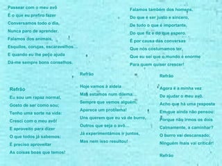 Passear com o meu avô  É o que eu prefiro fazer Conversamos todo o dia,  Nunca paro de aprender. Falamos dos animais, Esquilos, corujas, escaravelhos… E quando eu lhe peço ajuda Dá-me sempre bons conselhos.  Refrão  Eu sou um rapaz normal, Gosto de ser como sou; Tenho uma sorte na vida: Cresci com o meu avô! E aproveito para dizer  O que todos já sabemos: É preciso aproveitar As coisas boas que temos! Falamos também dos homens, Do que é ser justo e sincero, De tudo o que é importante, Do que fiz e do que espero. É por causa das conversas Que nós costumamos ter, Que eu sei que o mundo é enorme Para quem quiser crescer! Refrão Hoje vamos à aldeia Mas estamos num dilema… Sempre que vemos alguém,  Aparece um problema! Uns querem que eu vá de burro,  Outros que seja o avô… Já experimentámos ir juntos, Mas nem isso resultou! Refrão Agora é a minha vez De ajudar o meu avô. Acho que há uma resposta  Em que ainda não pensou: Porque não irmos os dois Calmamente, a caminhar? O burro vai descansado; Ninguém mais vai criticar! Refrão  