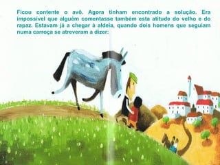 Ficou contente o avô. Agora tinham encontrado a solução. Era impossível que alguém comentasse também esta atitude do velho e do rapaz. Estavam já a chegar à aldeia, quando dois homens que seguiam numa carroça se atreveram a dizer: 