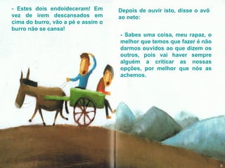 - Estes dois endoideceram! Em vez de irem descansados em cima do burro, vão a pé e assim o burro não se cansa! Depois de ouvir isto, disse o avô ao neto: - Sabes uma coisa, meu rapaz, o melhor que temos que fazer é não darmos ouvidos ao que dizem os outros, pois vai haver sempre alguém a criticar as nossas opções, por melhor que nós as achemos.  
