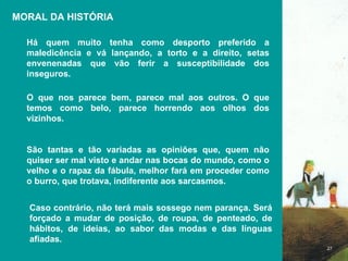 MORAL DA HISTÓRIA Há quem muito tenha como desporto preferido a maledicência e vá lançando, a torto e a direito, setas envenenadas que vão ferir a susceptibilidade dos inseguros.  O que nos parece bem, parece mal aos outros. O que temos como belo, parece horrendo aos olhos dos vizinhos. São tantas e tão variadas as opiniões que, quem não quiser ser mal visto e andar nas bocas do mundo, como o velho e o rapaz da fábula, melhor fará em proceder como o burro, que trotava, indiferente aos sarcasmos.  Caso contrário, não terá mais sossego nem parança. Será forçado a mudar de posição, de roupa, de penteado, de hábitos, de ideias, ao sabor das modas e das línguas afiadas.  