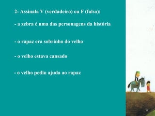 FIM 2- Assinala V (verdadeiro) ou F (falso): - a zebra é uma das personagens da história - o rapaz era sobrinho do velho   - o velho estava cansado  - o velho pediu ajuda ao rapaz  