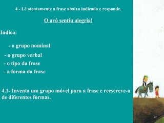 FIM 4 - Lê atentamente a frase abaixo indicada e responde. O avô sentiu alegria! Indica: - o grupo nominal  - o grupo verbal  - o tipo da frase - a forma da frase  4.1- Inventa um grupo móvel para a frase e reescreve-a de diferentes formas.  