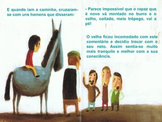E quando iam a caminho, cruzaram-se com uns homens que disseram: - Parece impossível que o rapaz que é novo vá montado no burro e o velho, coitado, meio trôpego, vai a pé! O velho ficou incomodado com este comentário e decidiu trocar com o seu neto. Assim sentia-se muito mais tranquilo e melhor com a sua consciência.  