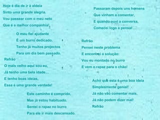 Hoje é dia de ir à aldeia Sinto uma grande alegria. Vou passear com o meu neto Que é a melhor companhia! O meu fiel ajudante  É um burro dedicado. Tenho já muitos projectos Para um dia bem passado. Refrão O mais velho aqui sou eu, Já tenho uma bela idade… E tenho boas ideias, Essa é uma grande verdade! Passaram depois uns homens Que vinham a comentar, E quando ouvi a conversa, Comecei logo a pensar… Acho que esta é uma boa ideia Simplesmente genial! Já não vão comentar mais, Já não podem dizer mal! Refrão Refrão  Pensei neste problema  E encontrei a solução: Vou eu montado no burro  E vem o rapaz para o chão! Este caminho é comprido, Mas já estou habituado. Sentei o rapaz no burro Para ele ir mais descansado. 