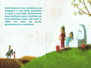 Continuaram o seu caminho e, ao chegarem a uma fonte decidiram ir matar a sua sede, encontraram duas mulheres que aí enchiam os seus cântaros e que, mal viram o velho em cima do burro, apressaram-se a comentar:  