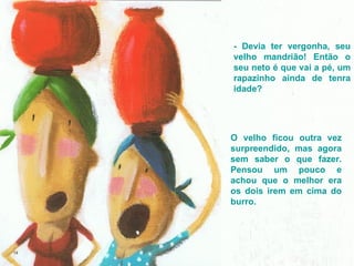 - Devia ter vergonha, seu velho mandrião! Então o seu neto é que vai a pé, um rapazinho ainda de tenra idade? O velho ficou outra vez surpreendido, mas agora sem saber o que fazer. Pensou um pouco e achou que o melhor era os dois irem em cima do burro.  