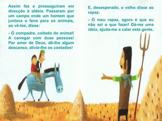 Assim fez e prosseguiram em direcção à aldeia. Passaram por um campo onde um homem que juntava o feno para os animais, ao vê-los, disse: - Ó compadre, coitado do animal! A carregar com duas pessoas! Por amor de Deus, dê-lhe algum descanso, alivie-lhe os costados! E, desesperado, o velho disse ao rapaz: - Ó meu rapaz, agora é que eu não sei o que fazer! Dá-me uma ideia, ajuda-me a calar esta gente. 