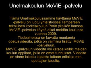 Unelmakoulun MoViE -palvelu

  Tämä Unelmakoulussamme käyttämä MoViE
    -palvelu on luotu yhteistyössä Tampereen
 teknillisen korkeakoulun Porin yksikön kanssa.
  MoViE -palvelun käyttö alkoi meidän koulussa
                   vuonna 2009.
       Tiedeaineissa on kuvattu muutamia
 opetusvideoita, jotka on valmiina lisätty MoViE
                     -palveluun.
MoViE -palvelun videoita voi katsoa kaikki meidän
koulun oppilaat, joilla on omat tunnukset. Videoita
  on sinne laitettu laidasta laitaan erilaisia mm.
                opettajien tauolta.
 