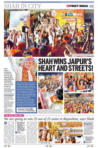 SHAH
HELD A
ROADSHOW
IN JAIPUR AS
PART OF BJP’S
CAMPAIGNING
AND EXPRESSED
CONFIDENCE
THAT THE BJP
WOULD SECURE
VICTORY IN
ALL THE 25
PARLIAMENTARY
SEATS IN RAJ
SHAH IN CITY 02
Jaipur, Tuesday | April 16, 2024 www.firstindia.co.in firstindia.co.in/epapers/jaipur thefirstindia thefirstindia thefirstindia
POLL CRAZE LOOMS LARGE
We are going to win 25 out of 25 seats in Rajasthan, says Shah
ome Minister
Amit Shah,
who reached
Jaipur on Monday for a
road show, held a special
conversation with First
India during the road
show and claimed that
BJP will win all 25 seats
in Rajasthan. During the
road show, Chief Minis-
ter Bhajan Lal Sharma,
Deputy Chief Minister
Diya Kumari and BJP’s
LS candidate from
Jaipur city Manju Shar-
ma were present in the
chariot of Union Home
Minister Amit Shah.
“We are going to win 25
out of 25 seats in Ra-
jasthan. This time we
will achieve the target of
crossing 400,” he said. .
On the question of fight
on 2-3 seats in the state,
Shah said, “It seems like
this every time, but when
the box opens, Prime
Minister Narendra Modi
wins.” Amit Shah fur-
ther said the ticket has
been given to Jaipur’s
daughter, it can be clear-
ly seen that there is a lot
of excitement for Manju
here. I can see that espe-
cially among women,
there is a lot of enthusi-
asm for the daughter of
Jaipur,” he said. On the
question of fight on two
to three seats in Ra-
jasthan, Union Minister
Amit Shah said that it
seems like this every
time but when the box
opens, only Modi wins.
H
After 500 years, on
April 17, Ram Lalla
will celebrate
birthday in a grand
temple where
bhoomi pujan and
consecration took
place in Ayodhya on
January 22, 2024.
AMIT SHAH,
UNION HOME MINISTER
SHAHWINSJAIPUR’S
HEARTANDSTREETS!
(From L-R) Union Home Minister Amit Shah addressing gathering during
a roadshow at the Walled City in Jaipur on Monday. Hawa Mahal MLA
Balmukund Acharya chants ‘Jai Shri Ram’ slogans during the roadshow.
Huge gathering take part in mega roadshow of Amit Shah ahead of polls.
UHM Amit Shah and CM Bhajan Lal Sharma
greet crowd during the roadshow.
Union Home Minister Amit Shah on
Monday held a mega roadshow in
the Jaipur Lok Sabha constituency
and exuded confidence that the BJP
would win all 25 parliamentary
seats in Rajasthan for the third time
in a row. Chief Minister Bhajan Lal
Sharma, Deputy Chief Minister Diya
Kumari and BJP candidate from the
Jaipur seat Manju Sharma
accompanied Shah in the vehicle
during the road show that began
from Sanganeri Gate and passed
through Johri Bazaar, Badi Chaupar,
Tripolia Bazaar and Choti Chaupar
The mega show was reported by VINOD
SINGH CHOUHAN & AISHWARY PRADHAN
and senior photojournalist SANTOSH SHARMA
MAJOR HIGHLIGHTS
z Union Home Minister
Amit Shah held a road
show in Jaipur, in which a
distance of 1.8 kilometers
was covered.
z Party workers wearing
saffron turbans and raised
slogans of ‘Jai Shri Ram’
during roadshow which
began from Sanganeri
gate-Badi Chaupar-Choti
Chaupar.
z Under the mega
roadshow, Adarsh Nagar,
Kishanpole and Hawa
Mahal assembly constituen-
cies were covered.
Union Home Minister Amit Shah with CM Bhajan Lal Sharma,
Deputy CM Diya Kumari, Manju Sharma addresses huge crowd
during a roadshow in the Walled City in Jaipur on Monday.
Jaipur rae jan-jan
nein kehno hai, vote
toh keval modi ji
nein deno hai.
BHAJAN LAL SHARMA,
CHIEF MINISTER
MODI TO BECOME PM
FOR THIRD TIME: CM
CM Bhajan Lal Shar-
ma said on Monday
that overwhelming
crowd at UHM Amit Shah’s
roadshow shows BJP’s
resounding victory on all
25 Lok Sabha seats in Ra-
jasthan, paving the way for
Narendra Modi to become
PM for the third time.
 