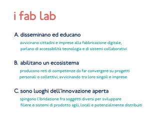 A. disseminano ed educano
avvicinano cittadini e imprese alla fabbricazione digitale,
parlano di accessibilità tecnologia e di sistemi collaborativi
B. abilitano un ecosistema
producono reti di competenze da far convergere su progetti
personali o collettivi, avvicinando tra loro singoli e imprese
C. sono luoghi dell’innovazione aperta
spingono l’ibridazione fra soggetti diversi per sviluppare
filiere e sistemi di prodotto agili, locali e potenzialmente distribuiti
i fab lab
 