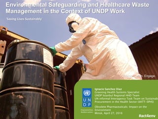 1
Ignacio Sanchez Diaz
Greening Health Systems Specialist
UNDP Istanbul Regional HHD Team
UN informal Interagency Task Team on Sustainabl
Procurement in the Health Sector (iIATT-SPHS)
Obsolete Pharmaceuticals: Impact on the
Environment
Minsk, April 27, 2016
Explore. Learn. Engage.
'Saving Lives Sustainably'
#act4env
Environmental Safeguarding and Healthcare Waste
Management in the Context of UNDP Work
 