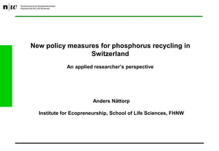 New policy measures for phosphorus recycling in
Switzerland
An applied researcher’s perspective
Anders Nättorp
Institute for Ecopreneurship, School of Life Sciences, FHNW
 