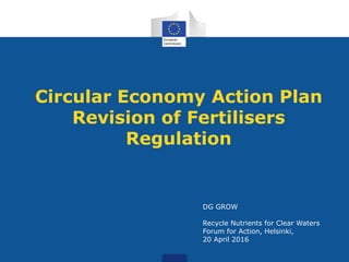 Circular Economy Action Plan
Revision of Fertilisers
Regulation
DG GROW
Recycle Nutrients for Clear Waters
Forum for Action, Helsinki,
20 April 2016
 