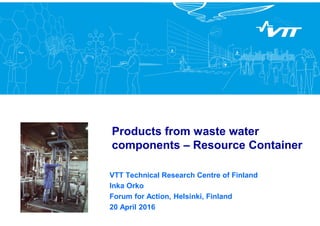 Products from waste water
components – Resource Container
VTT Technical Research Centre of Finland
Inka Orko
Forum for Action, Helsinki, Finland
20 April 2016
 