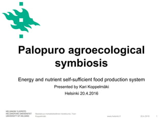 www.helsinki.fi
Palopuro agroecological
symbiosis
20.4.2016
Maatalous-metsätieteellinen tiedekunta / Kari
Koppelmäki 1
Energy and nutrient self-sufficient food production system
Presented by Kari Koppelmäki
Helsinki 20.4.2016
 